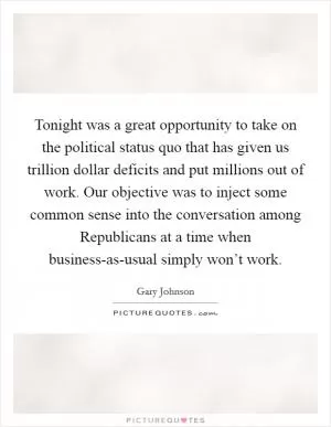 Tonight was a great opportunity to take on the political status quo that has given us trillion dollar deficits and put millions out of work. Our objective was to inject some common sense into the conversation among Republicans at a time when business-as-usual simply won’t work Picture Quote #1