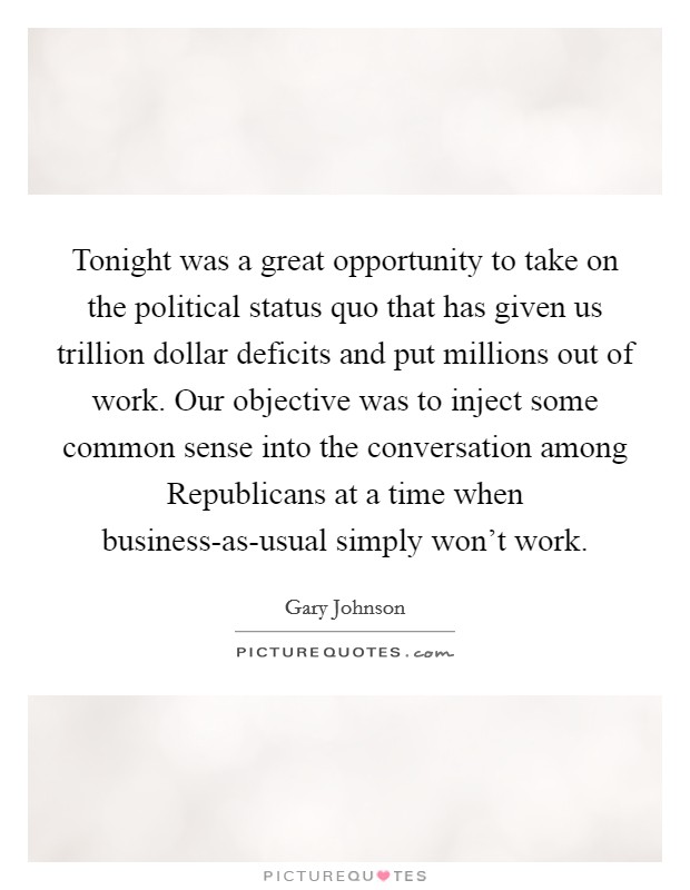 Tonight was a great opportunity to take on the political status quo that has given us trillion dollar deficits and put millions out of work. Our objective was to inject some common sense into the conversation among Republicans at a time when business-as-usual simply won't work Picture Quote #1