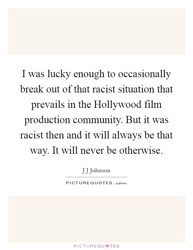 I was lucky enough to occasionally break out of that racist situation that prevails in the Hollywood film production community. But it was racist then and it will always be that way. It will never be otherwise Picture Quote #1