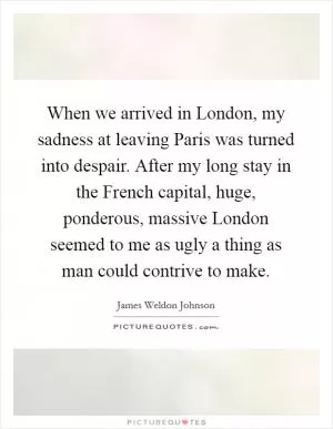 When we arrived in London, my sadness at leaving Paris was turned into despair. After my long stay in the French capital, huge, ponderous, massive London seemed to me as ugly a thing as man could contrive to make Picture Quote #1