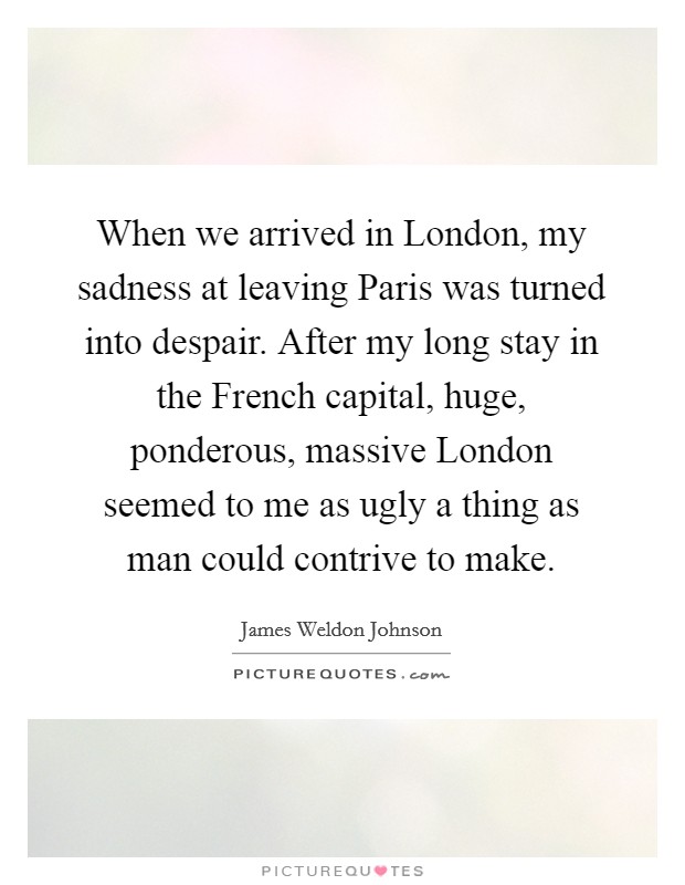 When we arrived in London, my sadness at leaving Paris was turned into despair. After my long stay in the French capital, huge, ponderous, massive London seemed to me as ugly a thing as man could contrive to make Picture Quote #1