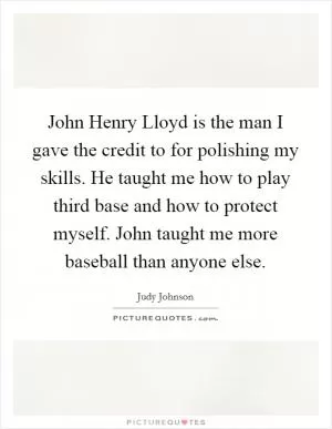 John Henry Lloyd is the man I gave the credit to for polishing my skills. He taught me how to play third base and how to protect myself. John taught me more baseball than anyone else Picture Quote #1
