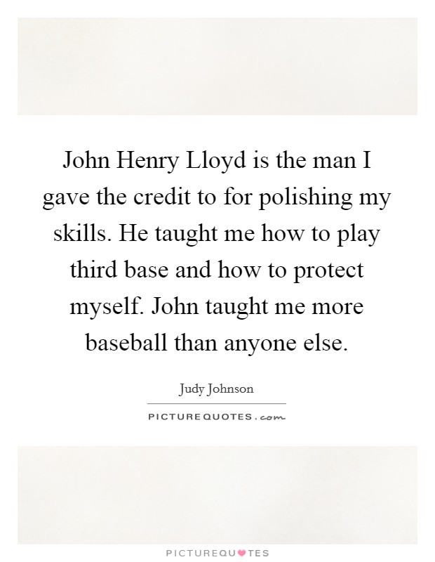 John Henry Lloyd is the man I gave the credit to for polishing my skills. He taught me how to play third base and how to protect myself. John taught me more baseball than anyone else Picture Quote #1