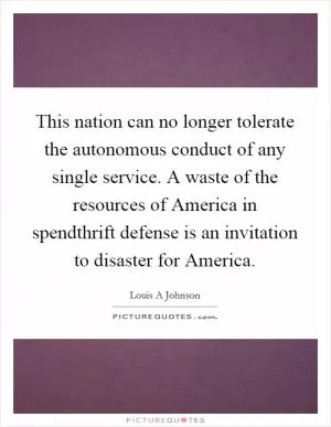 This nation can no longer tolerate the autonomous conduct of any single service. A waste of the resources of America in spendthrift defense is an invitation to disaster for America Picture Quote #1