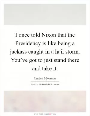 I once told Nixon that the Presidency is like being a jackass caught in a hail storm. You’ve got to just stand there and take it Picture Quote #1
