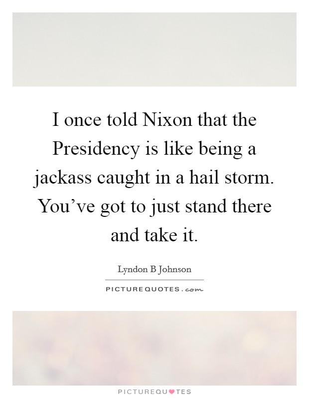 I once told Nixon that the Presidency is like being a jackass caught in a hail storm. You've got to just stand there and take it Picture Quote #1