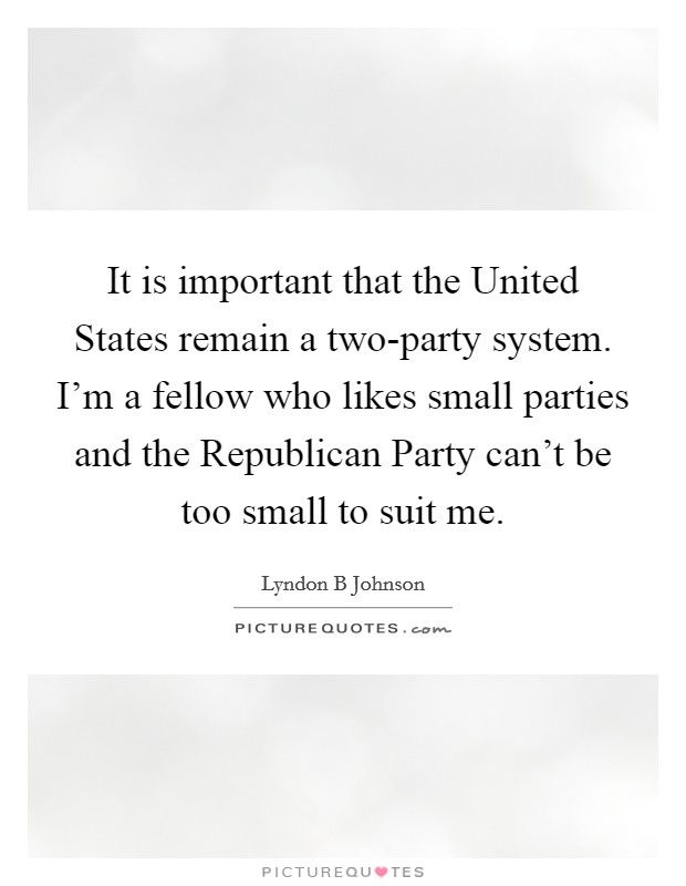 It is important that the United States remain a two-party system. I'm a fellow who likes small parties and the Republican Party can't be too small to suit me Picture Quote #1