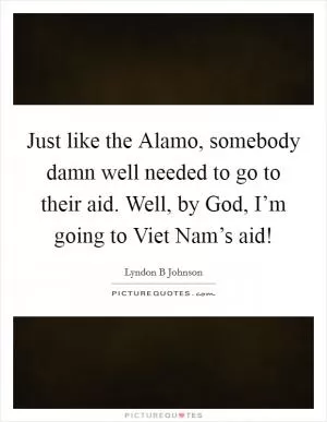 Just like the Alamo, somebody damn well needed to go to their aid. Well, by God, I’m going to Viet Nam’s aid! Picture Quote #1