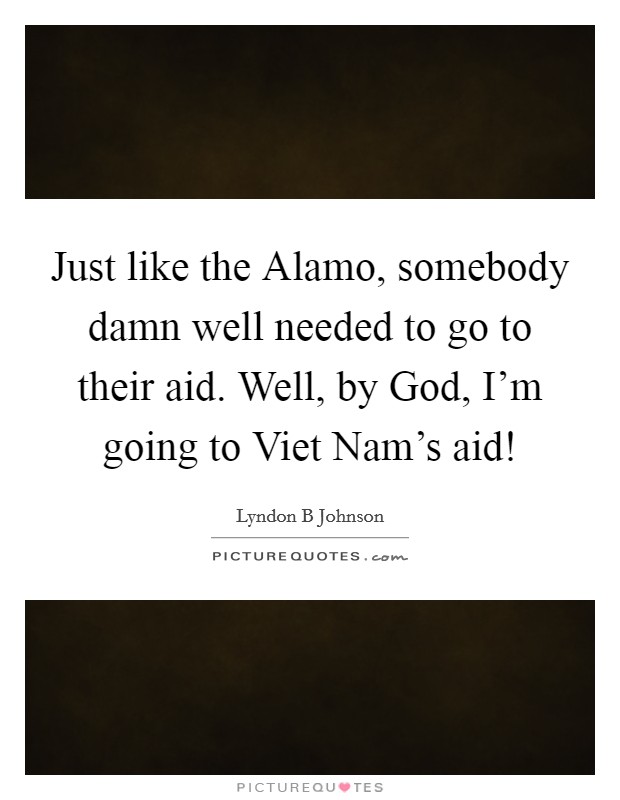 Just like the Alamo, somebody damn well needed to go to their aid. Well, by God, I'm going to Viet Nam's aid! Picture Quote #1