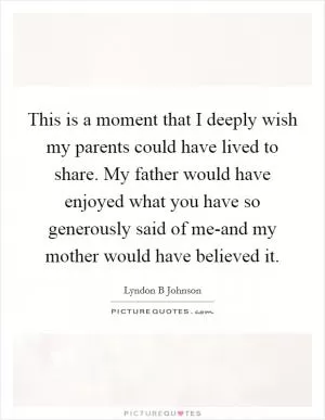 This is a moment that I deeply wish my parents could have lived to share. My father would have enjoyed what you have so generously said of me-and my mother would have believed it Picture Quote #1