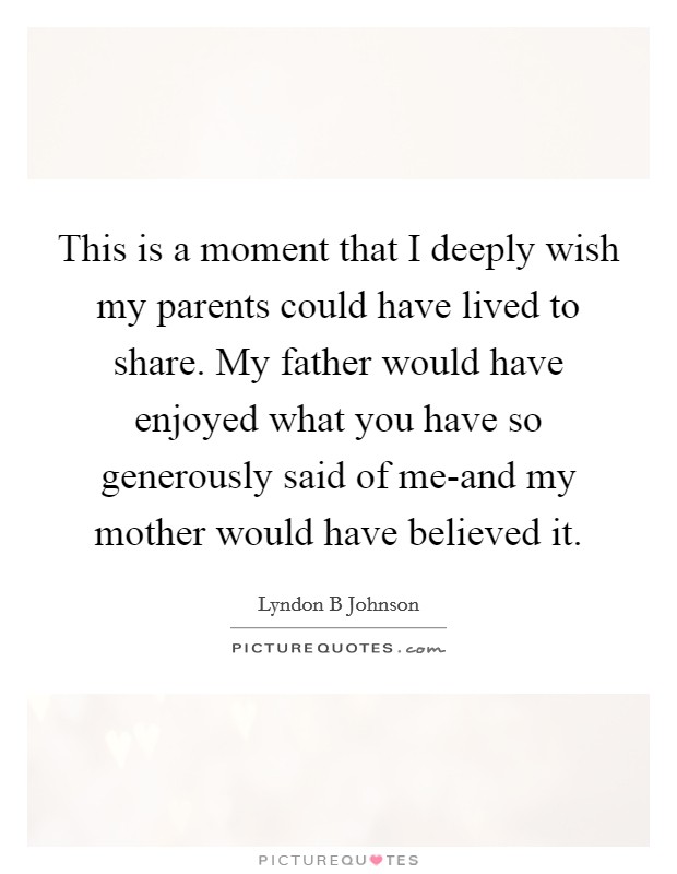 This is a moment that I deeply wish my parents could have lived to share. My father would have enjoyed what you have so generously said of me-and my mother would have believed it Picture Quote #1