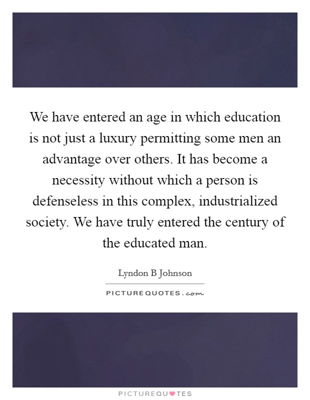 We have entered an age in which education is not just a luxury permitting some men an advantage over others. It has become a necessity without which a person is defenseless in this complex, industrialized society. We have truly entered the century of the educated man Picture Quote #1