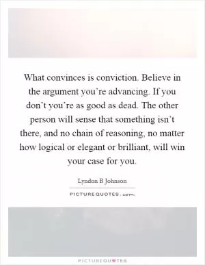 What convinces is conviction. Believe in the argument you’re advancing. If you don’t you’re as good as dead. The other person will sense that something isn’t there, and no chain of reasoning, no matter how logical or elegant or brilliant, will win your case for you Picture Quote #1