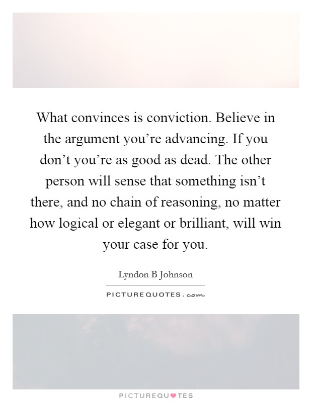 What convinces is conviction. Believe in the argument you're advancing. If you don't you're as good as dead. The other person will sense that something isn't there, and no chain of reasoning, no matter how logical or elegant or brilliant, will win your case for you Picture Quote #1