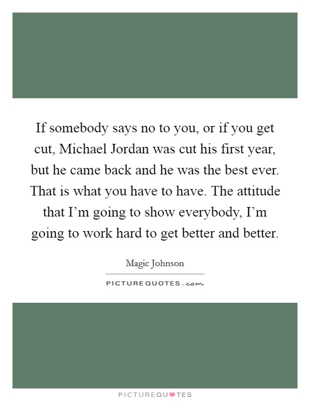 If somebody says no to you, or if you get cut, Michael Jordan was cut his first year, but he came back and he was the best ever. That is what you have to have. The attitude that I'm going to show everybody, I'm going to work hard to get better and better Picture Quote #1