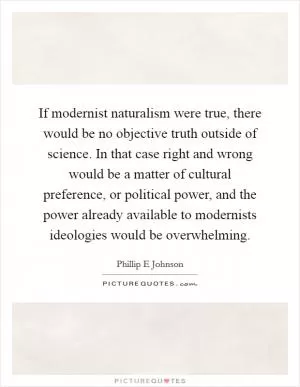 If modernist naturalism were true, there would be no objective truth outside of science. In that case right and wrong would be a matter of cultural preference, or political power, and the power already available to modernists ideologies would be overwhelming Picture Quote #1