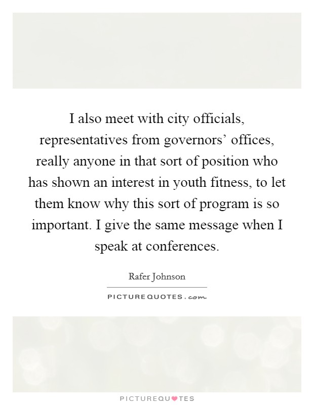 I also meet with city officials, representatives from governors' offices, really anyone in that sort of position who has shown an interest in youth fitness, to let them know why this sort of program is so important. I give the same message when I speak at conferences Picture Quote #1