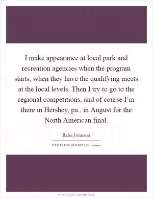 I make appearance at local park and recreation agencies when the program starts, when they have the qualifying meets at the local levels. Then I try to go to the regional competitions, and of course I’m there in Hershey, pa., in August for the North American final Picture Quote #1