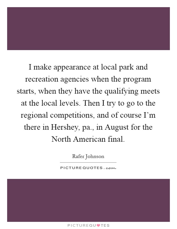 I make appearance at local park and recreation agencies when the program starts, when they have the qualifying meets at the local levels. Then I try to go to the regional competitions, and of course I'm there in Hershey, pa., in August for the North American final Picture Quote #1