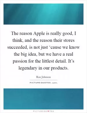 The reason Apple is really good, I think, and the reason their stores succeeded, is not just ‘cause we know the big idea, but we have a real passion for the littlest detail. It’s legendary in our products Picture Quote #1