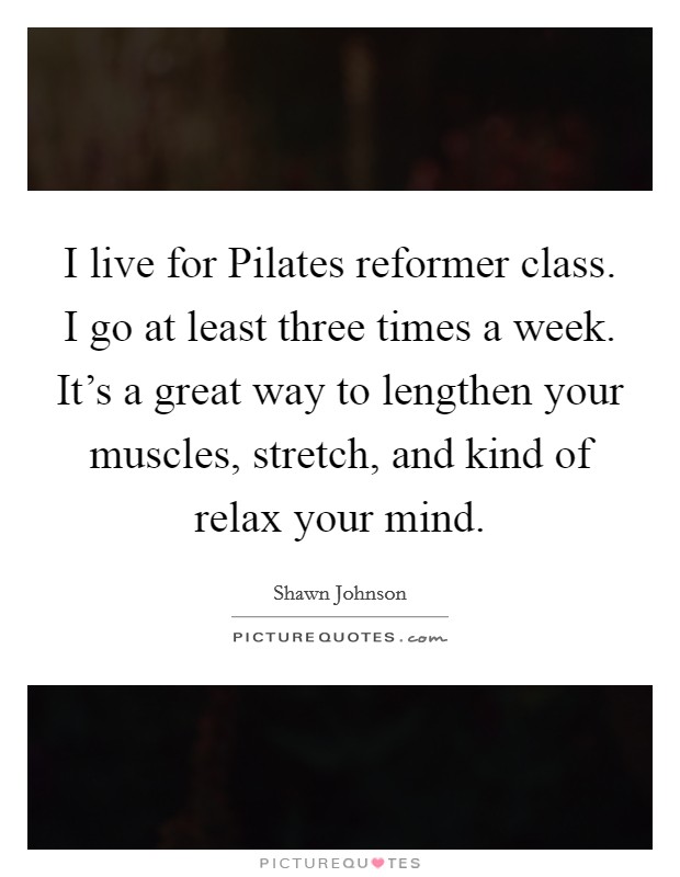 I live for Pilates reformer class. I go at least three times a week. It's a great way to lengthen your muscles, stretch, and kind of relax your mind Picture Quote #1