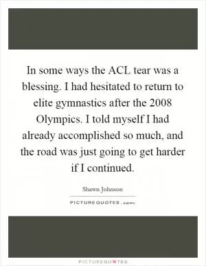 In some ways the ACL tear was a blessing. I had hesitated to return to elite gymnastics after the 2008 Olympics. I told myself I had already accomplished so much, and the road was just going to get harder if I continued Picture Quote #1