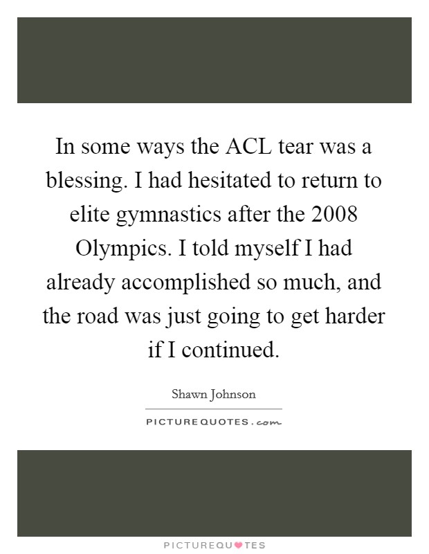In some ways the ACL tear was a blessing. I had hesitated to return to elite gymnastics after the 2008 Olympics. I told myself I had already accomplished so much, and the road was just going to get harder if I continued Picture Quote #1