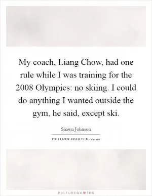 My coach, Liang Chow, had one rule while I was training for the 2008 Olympics: no skiing. I could do anything I wanted outside the gym, he said, except ski Picture Quote #1