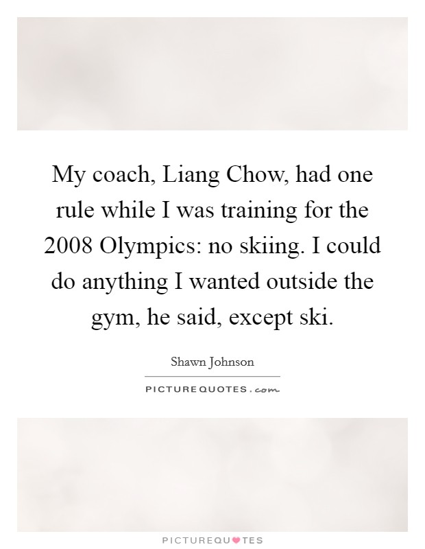 My coach, Liang Chow, had one rule while I was training for the 2008 Olympics: no skiing. I could do anything I wanted outside the gym, he said, except ski Picture Quote #1