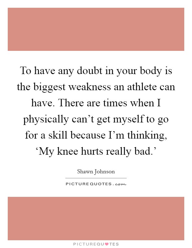 To have any doubt in your body is the biggest weakness an athlete can have. There are times when I physically can't get myself to go for a skill because I'm thinking, ‘My knee hurts really bad.' Picture Quote #1