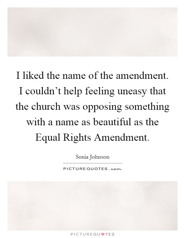 I liked the name of the amendment. I couldn't help feeling uneasy that the church was opposing something with a name as beautiful as the Equal Rights Amendment Picture Quote #1