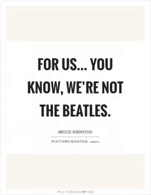 For us... You know, we’re not the Beatles Picture Quote #1