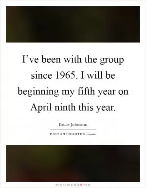 I’ve been with the group since 1965. I will be beginning my fifth year on April ninth this year Picture Quote #1