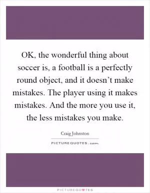 OK, the wonderful thing about soccer is, a football is a perfectly round object, and it doesn’t make mistakes. The player using it makes mistakes. And the more you use it, the less mistakes you make Picture Quote #1