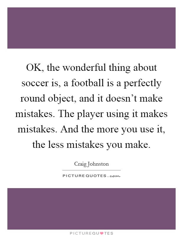 OK, the wonderful thing about soccer is, a football is a perfectly round object, and it doesn't make mistakes. The player using it makes mistakes. And the more you use it, the less mistakes you make Picture Quote #1