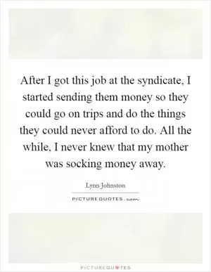 After I got this job at the syndicate, I started sending them money so they could go on trips and do the things they could never afford to do. All the while, I never knew that my mother was socking money away Picture Quote #1