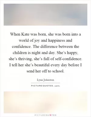 When Kate was born, she was born into a world of joy and happiness and confidence. The difference between the children is night and day. She’s happy, she’s thriving, she’s full of self-confidence. I tell her she’s beautiful every day before I send her off to school Picture Quote #1