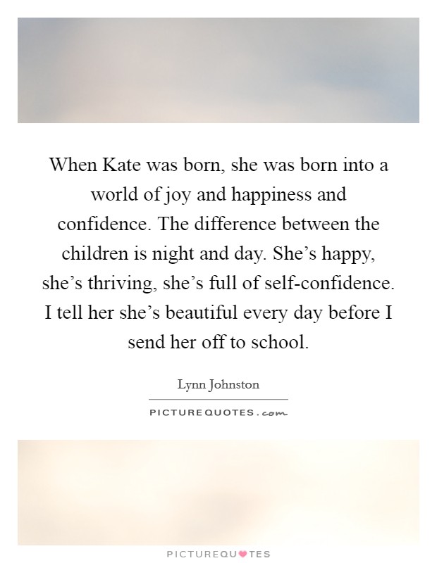 When Kate was born, she was born into a world of joy and happiness and confidence. The difference between the children is night and day. She's happy, she's thriving, she's full of self-confidence. I tell her she's beautiful every day before I send her off to school Picture Quote #1