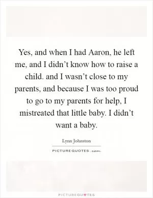 Yes, and when I had Aaron, he left me, and I didn’t know how to raise a child. and I wasn’t close to my parents, and because I was too proud to go to my parents for help, I mistreated that little baby. I didn’t want a baby Picture Quote #1