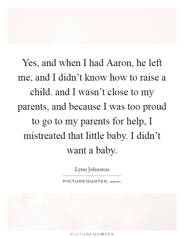 Yes, and when I had Aaron, he left me, and I didn't know how to raise a child. and I wasn't close to my parents, and because I was too proud to go to my parents for help, I mistreated that little baby. I didn't want a baby Picture Quote #1