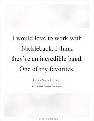 I would love to work with Nickleback. I think they’re an incredible band. One of my favorites Picture Quote #1
