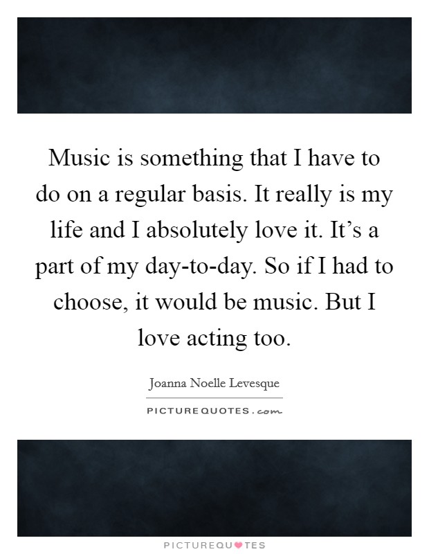 Music is something that I have to do on a regular basis. It really is my life and I absolutely love it. It’s a part of my day-to-day. So if I had to choose, it would be music. But I love acting too Picture Quote #1