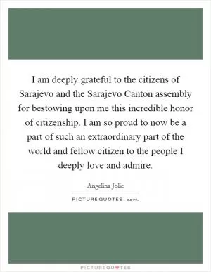 I am deeply grateful to the citizens of Sarajevo and the Sarajevo Canton assembly for bestowing upon me this incredible honor of citizenship. I am so proud to now be a part of such an extraordinary part of the world and fellow citizen to the people I deeply love and admire Picture Quote #1