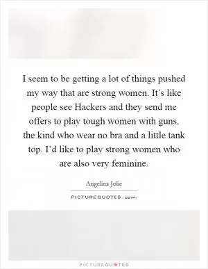 I seem to be getting a lot of things pushed my way that are strong women. It’s like people see Hackers and they send me offers to play tough women with guns, the kind who wear no bra and a little tank top. I’d like to play strong women who are also very feminine Picture Quote #1