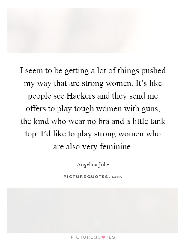 I seem to be getting a lot of things pushed my way that are strong women. It's like people see Hackers and they send me offers to play tough women with guns, the kind who wear no bra and a little tank top. I'd like to play strong women who are also very feminine Picture Quote #1