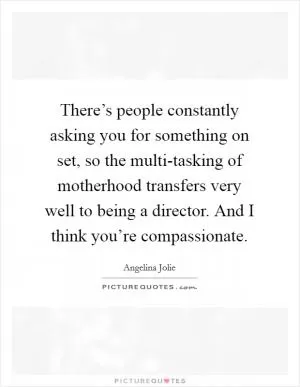 There’s people constantly asking you for something on set, so the multi-tasking of motherhood transfers very well to being a director. And I think you’re compassionate Picture Quote #1
