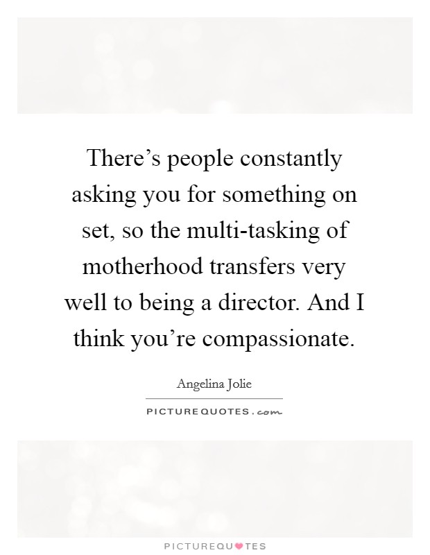 There's people constantly asking you for something on set, so the multi-tasking of motherhood transfers very well to being a director. And I think you're compassionate Picture Quote #1