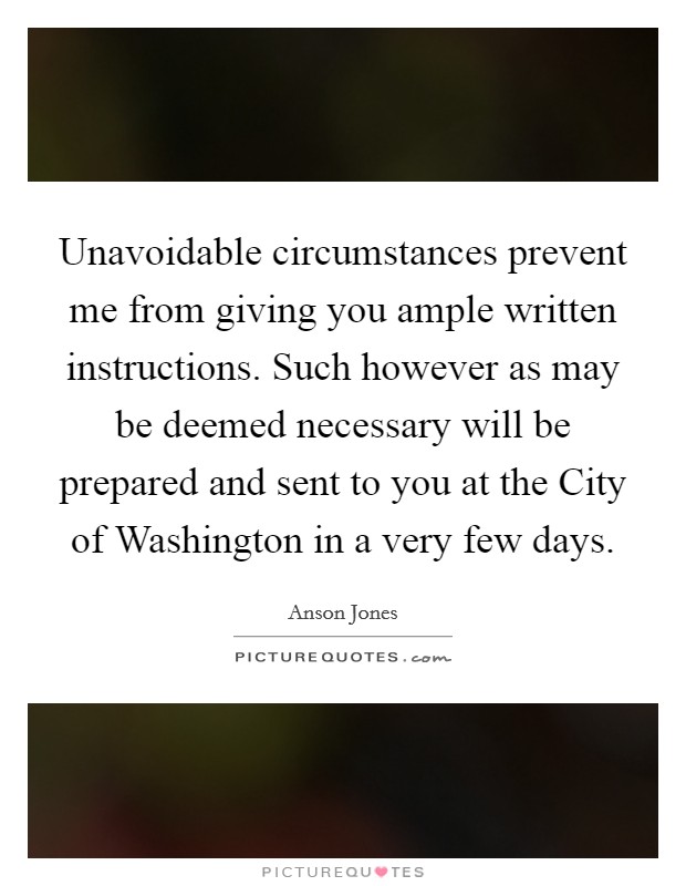 Unavoidable circumstances prevent me from giving you ample written instructions. Such however as may be deemed necessary will be prepared and sent to you at the City of Washington in a very few days Picture Quote #1
