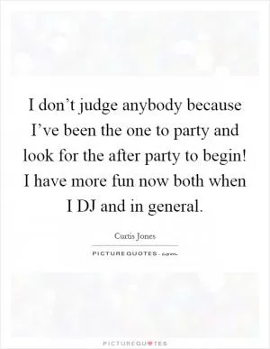I don’t judge anybody because I’ve been the one to party and look for the after party to begin! I have more fun now both when I DJ and in general Picture Quote #1