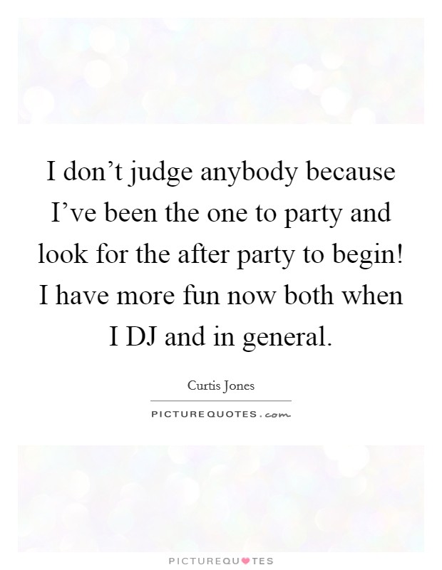 I don't judge anybody because I've been the one to party and look for the after party to begin! I have more fun now both when I DJ and in general Picture Quote #1